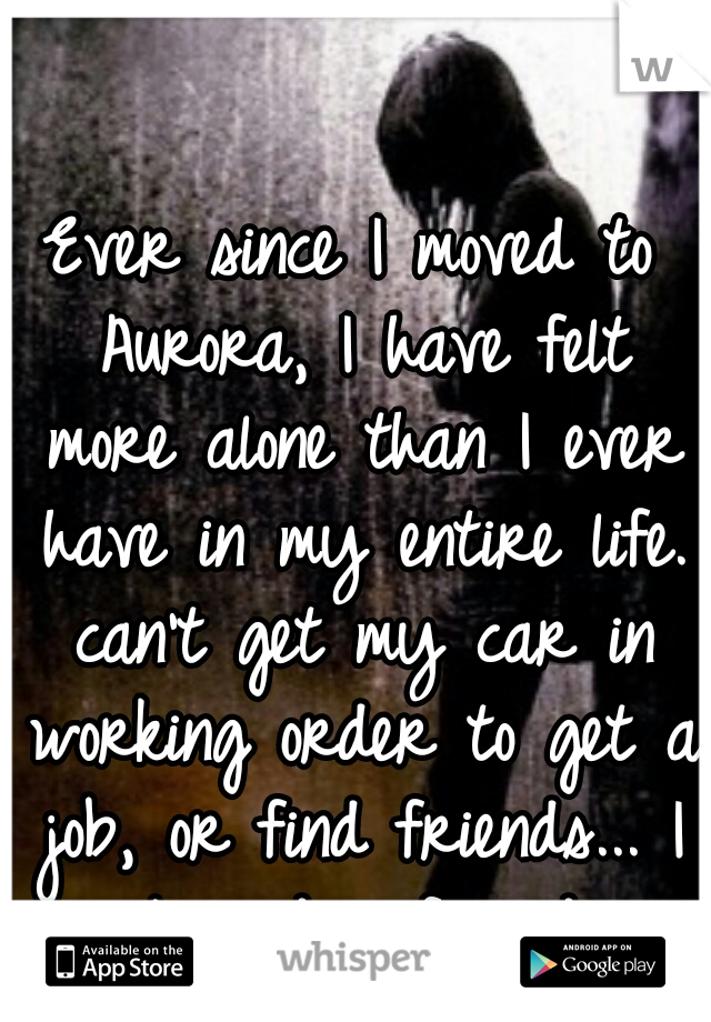 Ever since I moved to Aurora, I have felt more alone than I ever have in my entire life. can't get my car in working order to get a job, or find friends... I just need a friend... 