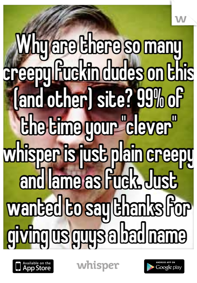 Why are there so many creepy fuckin dudes on this (and other) site? 99% of the time your "clever" whisper is just plain creepy and lame as fuck. Just wanted to say thanks for giving us guys a bad name 