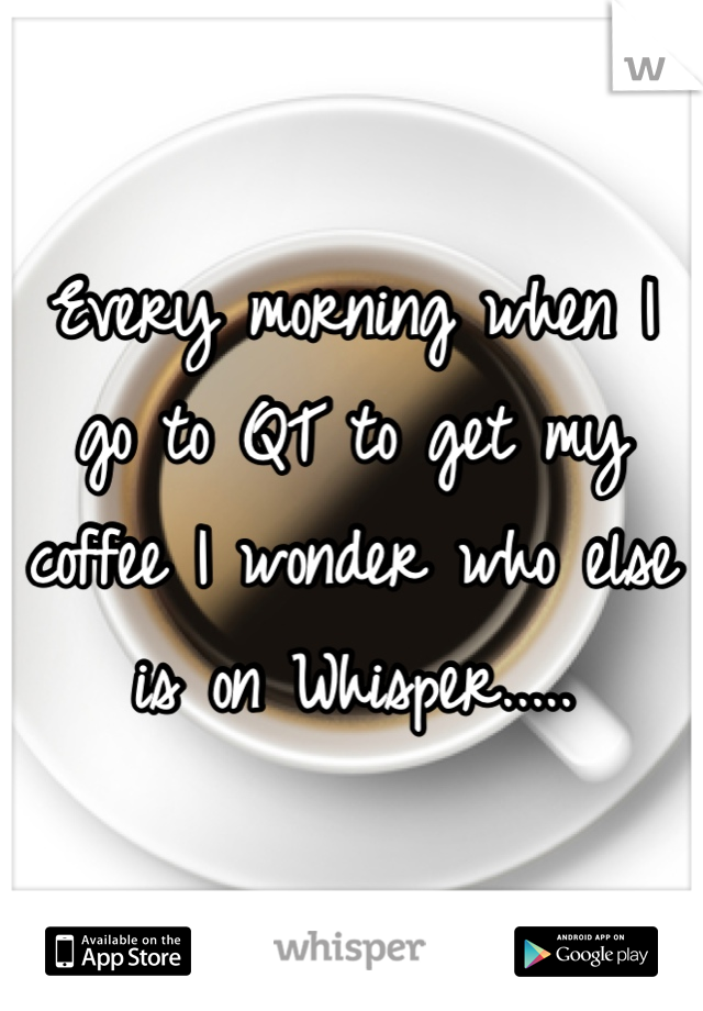 Every morning when I go to QT to get my coffee I wonder who else is on Whisper.....
