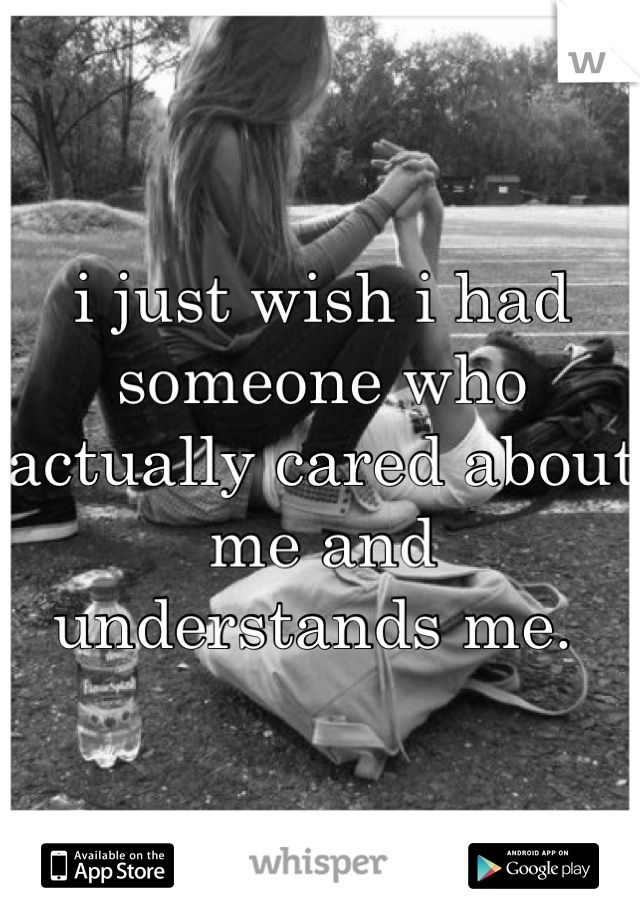 i just wish i had someone who actually cared about me and understands me. 