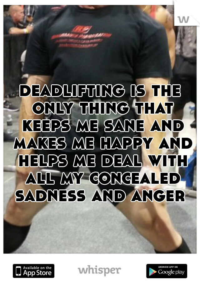 deadlifting is the only thing that keeps me sane and makes me happy and helps me deal with all my concealed sadness and anger 