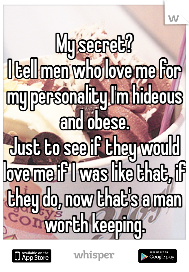 My secret? 
I tell men who love me for my personality I'm hideous and obese.
Just to see if they would love me if I was like that, if they do, now that's a man worth keeping.