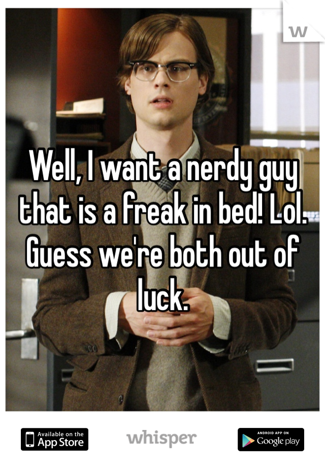 Well, I want a nerdy guy that is a freak in bed! Lol. Guess we're both out of luck.