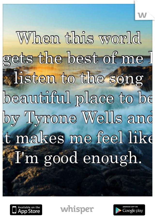 When this world gets the best of me I listen to the song beautiful place to be by Tyrone Wells and it makes me feel like I'm good enough.