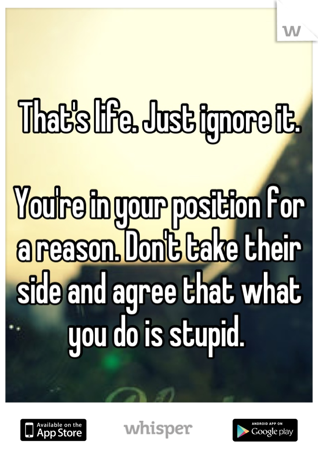 That's life. Just ignore it. 

You're in your position for a reason. Don't take their side and agree that what you do is stupid. 