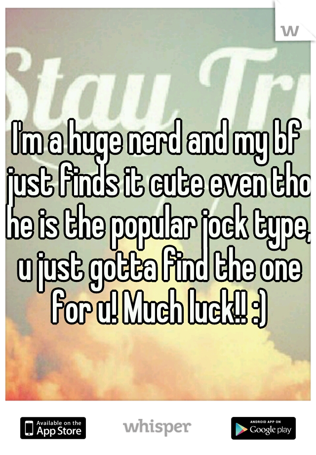 I'm a huge nerd and my bf just finds it cute even tho he is the popular jock type, u just gotta find the one for u! Much luck!! :)