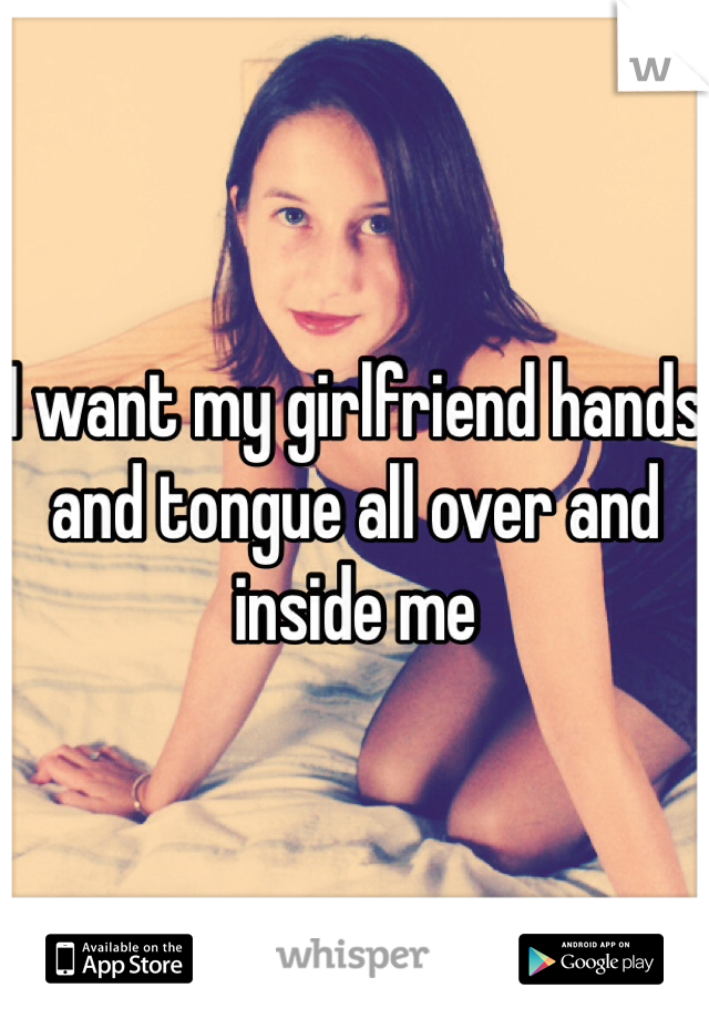 I want my girlfriend hands and tongue all over and inside me  