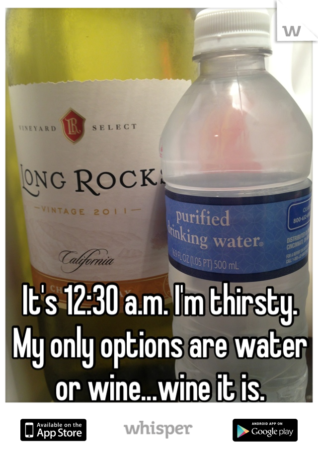 It's 12:30 a.m. I'm thirsty. My only options are water or wine...wine it is.