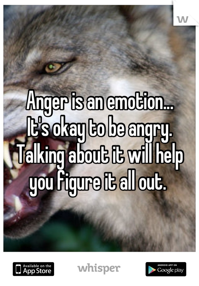 Anger is an emotion...
It's okay to be angry. Talking about it will help you figure it all out. 