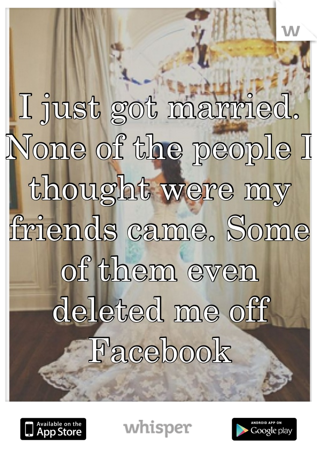 I just got married. None of the people I thought were my friends came. Some of them even deleted me off Facebook 