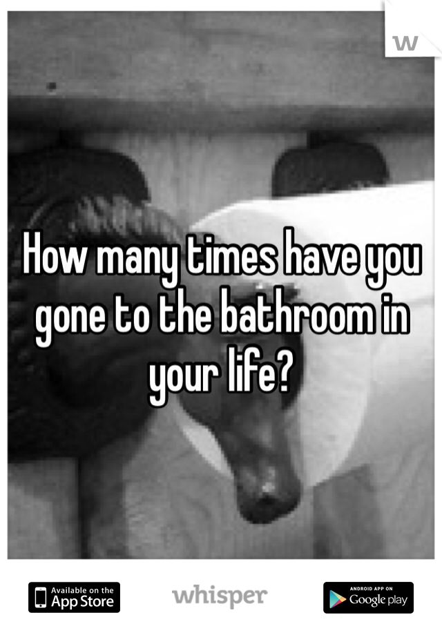 How many times have you gone to the bathroom in your life?