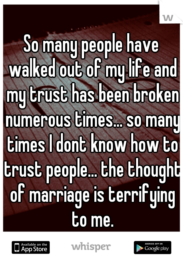 So many people have walked out of my life and my trust has been broken numerous times... so many times I dont know how to trust people... the thought of marriage is terrifying to me.