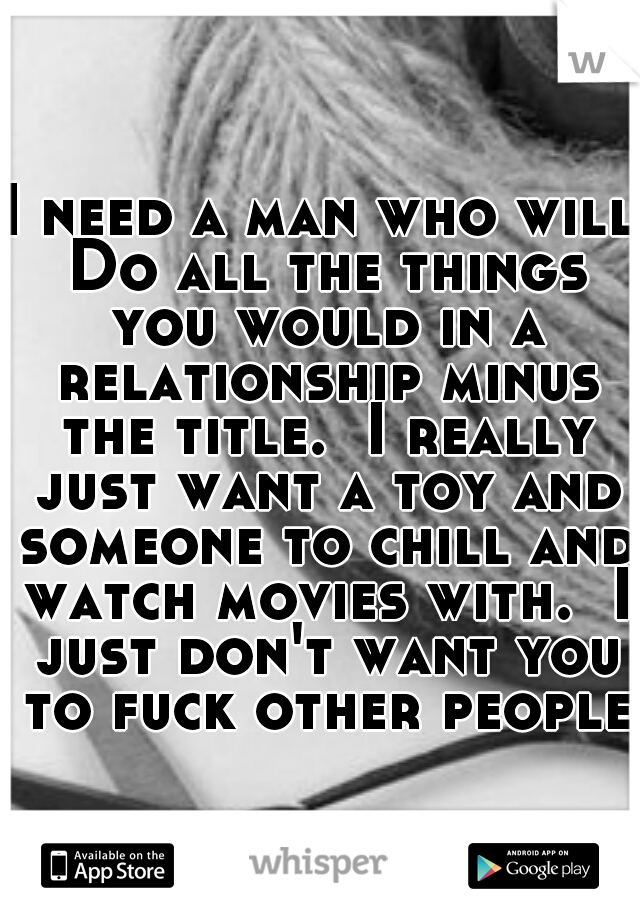 I need a man who will Do all the things you would in a relationship minus the title.  I really just want a toy and someone to chill and watch movies with.  I just don't want you to fuck other people.