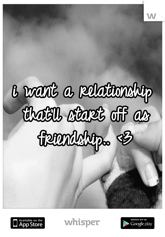 i want a relationship that'll start off as friendship.. <3