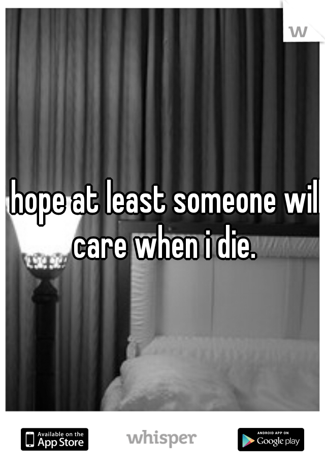 i hope at least someone will care when i die.