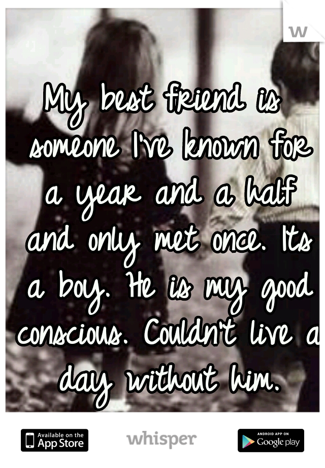 My best friend is someone I've known for a year and a half and only met once. Its a boy. He is my good conscious. Couldn't live a day without him.