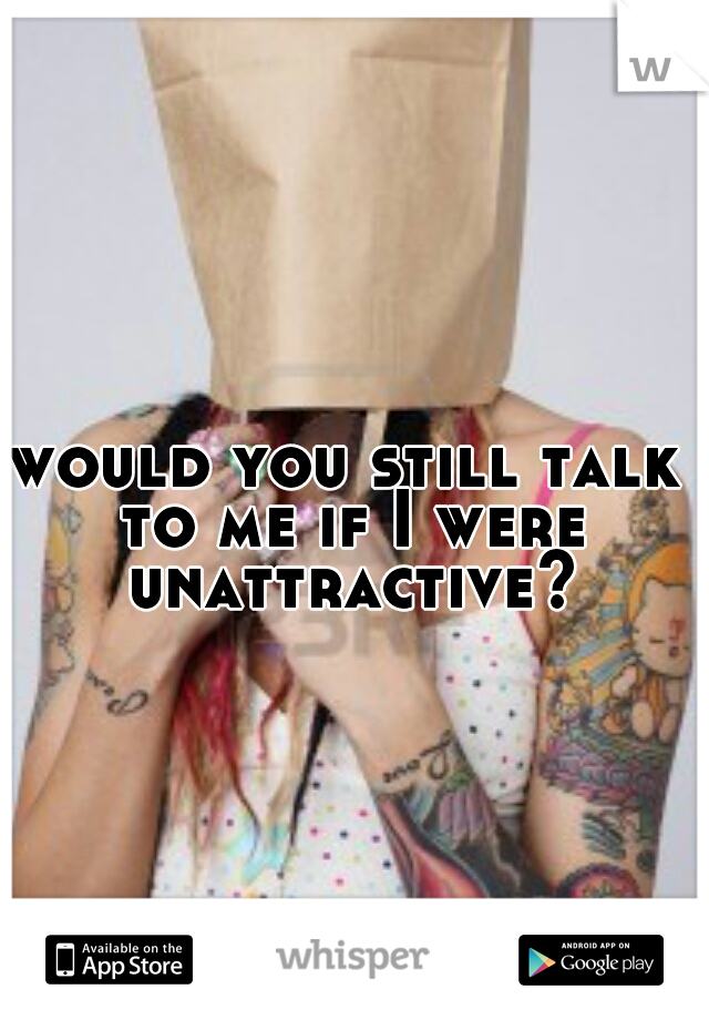 would you still talk to me if I were unattractive?