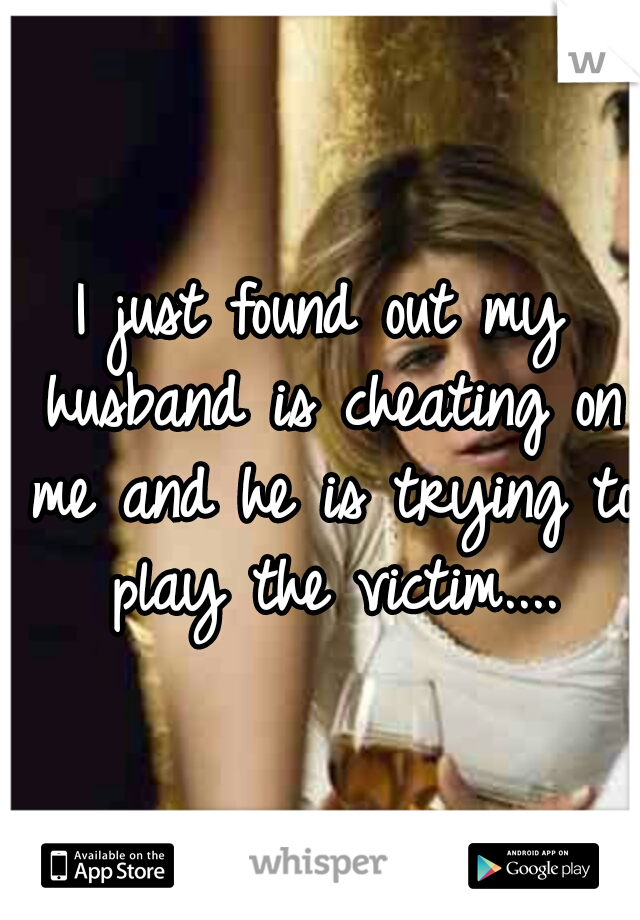 I just found out my husband is cheating on me and he is trying to play the victim....