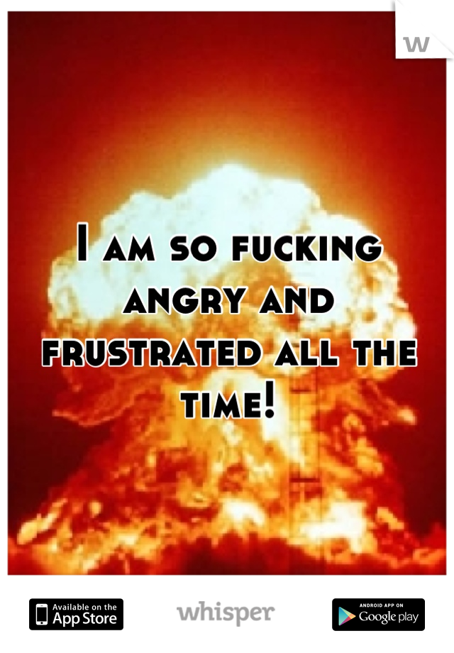 I am so fucking
angry and frustrated all the time!