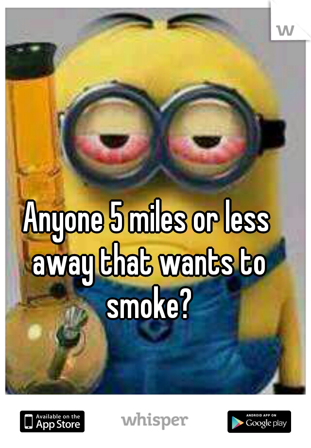 Anyone 5 miles or less away that wants to smoke?