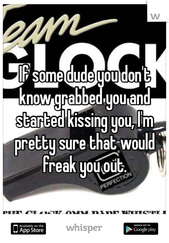 If some dude you don't know grabbed you and started kissing you, I'm pretty sure that would freak you out. 