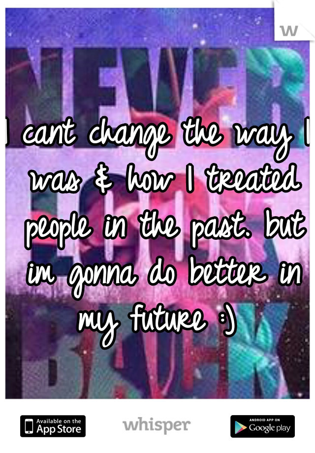 I cant change the way I was & how I treated people in the past. but im gonna do better in my future :) 
