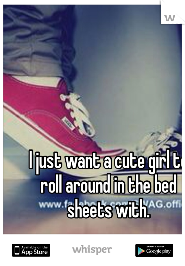 I just want a cute girl to roll around in the bed sheets with.
