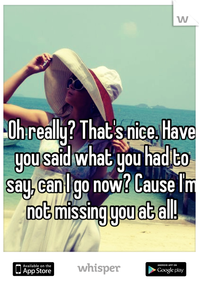 Oh really? That's nice. Have you said what you had to say, can I go now? Cause I'm not missing you at all!