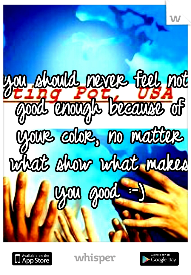 you should never feel not good enough because of your color, no matter what show what makes you good :-)