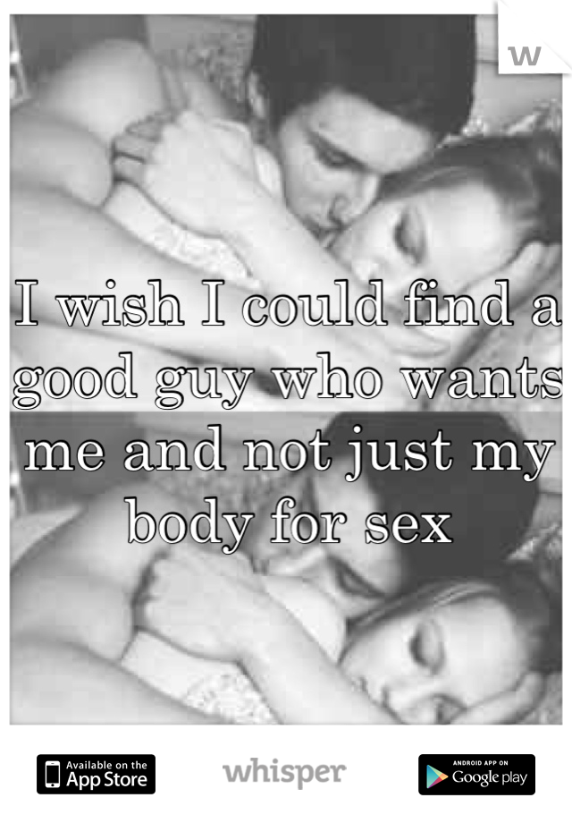 I wish I could find a good guy who wants me and not just my body for sex 