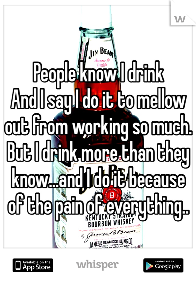 People know I drink
And I say I do it to mellow out from working so much. But I drink more than they know...and I do it because of the pain of everything..
