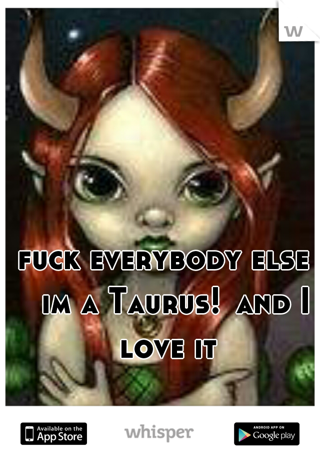 fuck everybody else 
im a Taurus!
and I love it