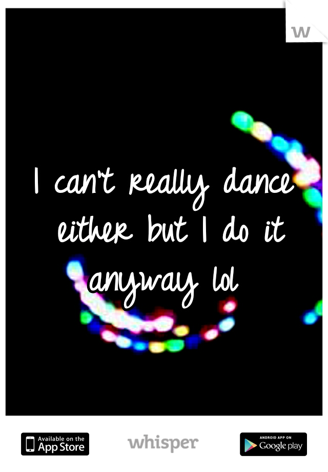 I can't really dance either but I do it anyway lol 