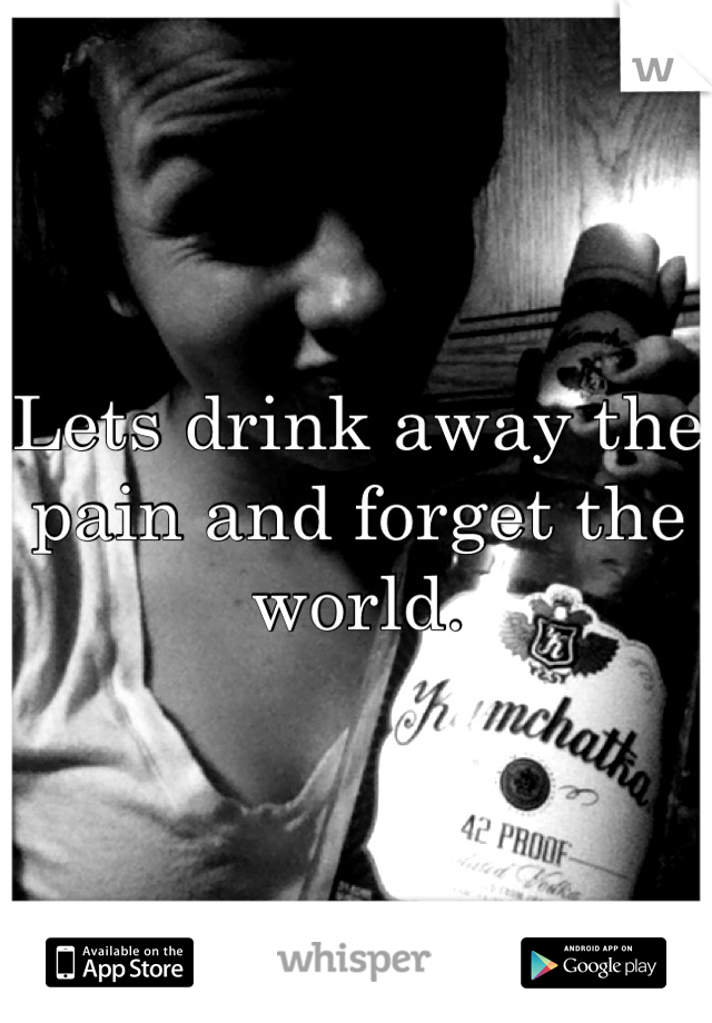 Lets drink away the pain and forget the world.