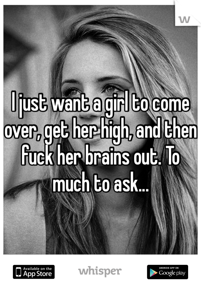 I just want a girl to come over, get her high, and then fuck her brains out. To much to ask...