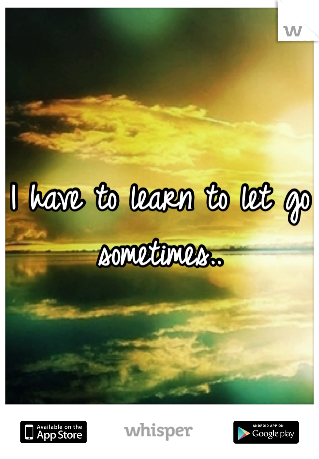 I have to learn to let go sometimes..