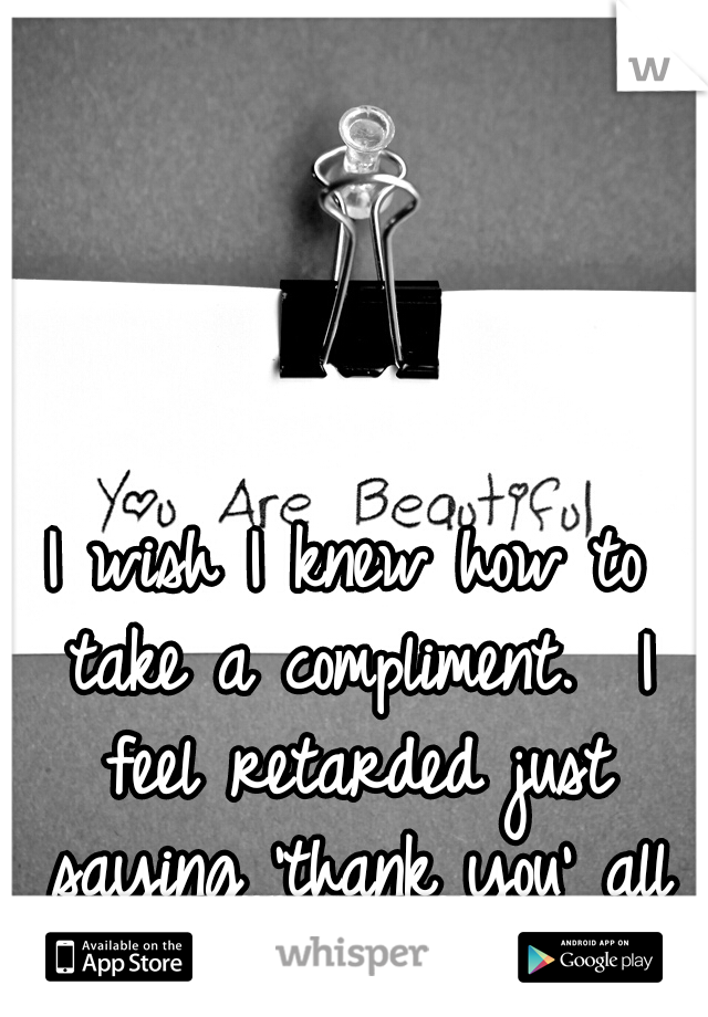 I wish I knew how to take a compliment.  I feel retarded just saying 'thank you' all the time. 