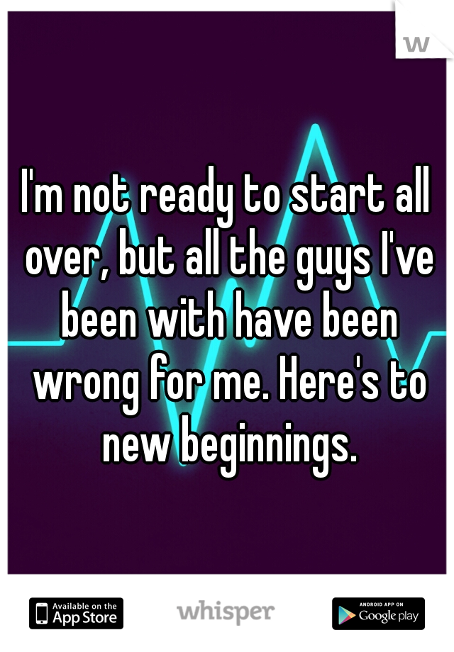 I'm not ready to start all over, but all the guys I've been with have been wrong for me. Here's to new beginnings.