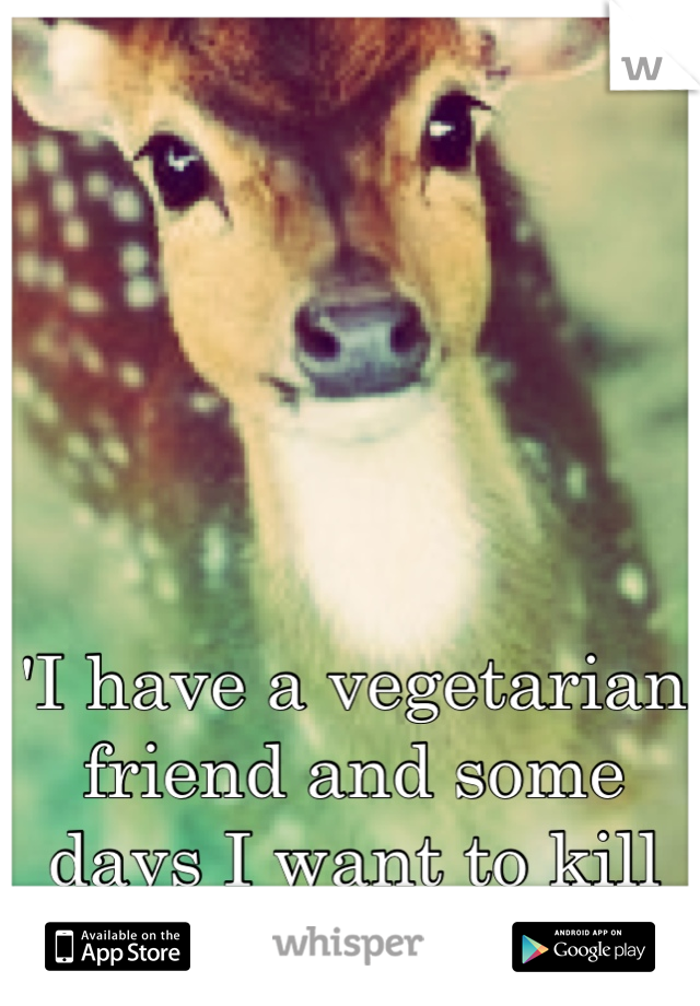 'I have a vegetarian friend and some days I want to kill her..  
