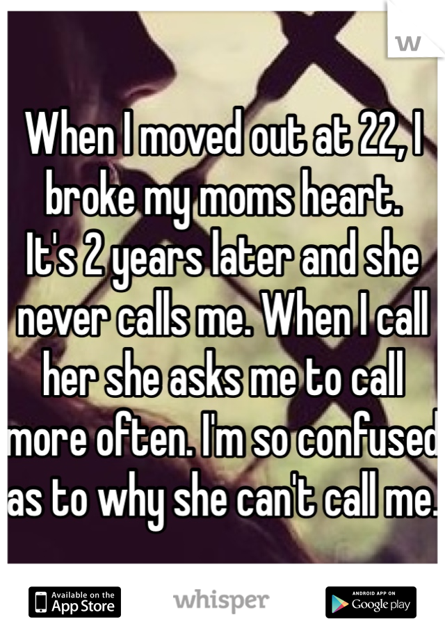 When I moved out at 22, I broke my moms heart. 
It's 2 years later and she never calls me. When I call her she asks me to call more often. I'm so confused as to why she can't call me. 