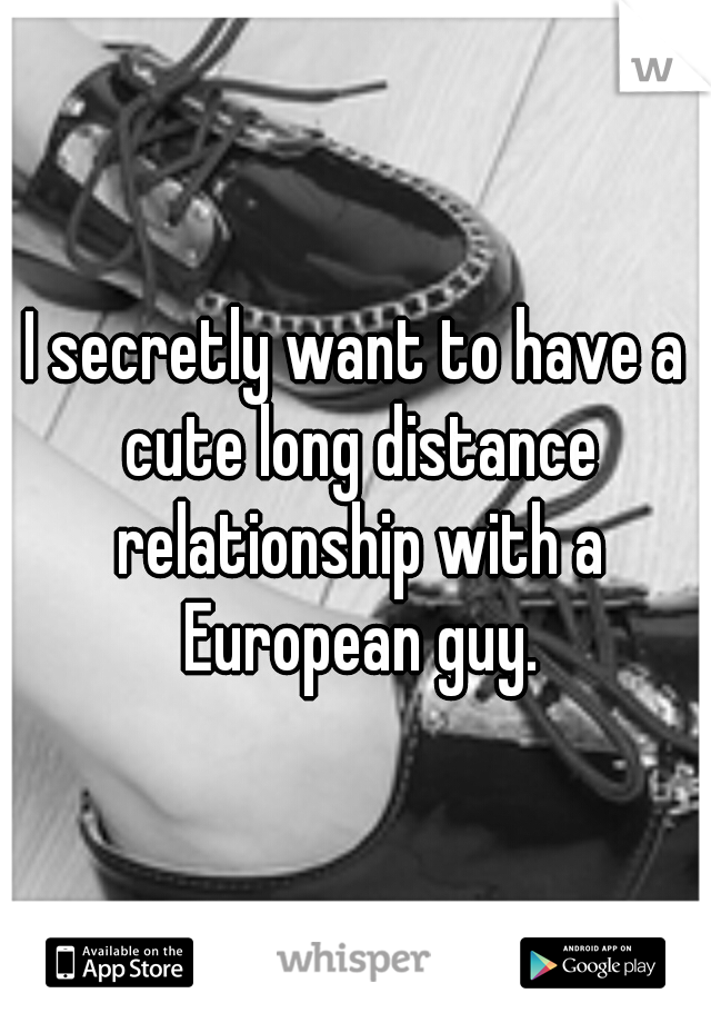 I secretly want to have a cute long distance relationship with a European guy.