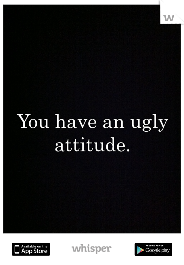 You have an ugly attitude. 
