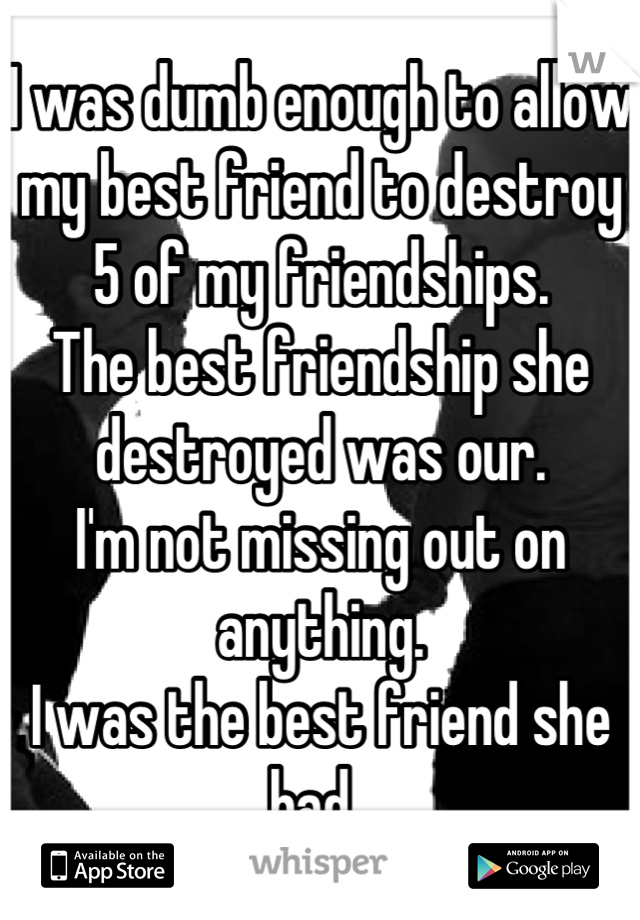 I was dumb enough to allow my best friend to destroy 5 of my friendships.
The best friendship she destroyed was our. 
I'm not missing out on anything. 
I was the best friend she had. 