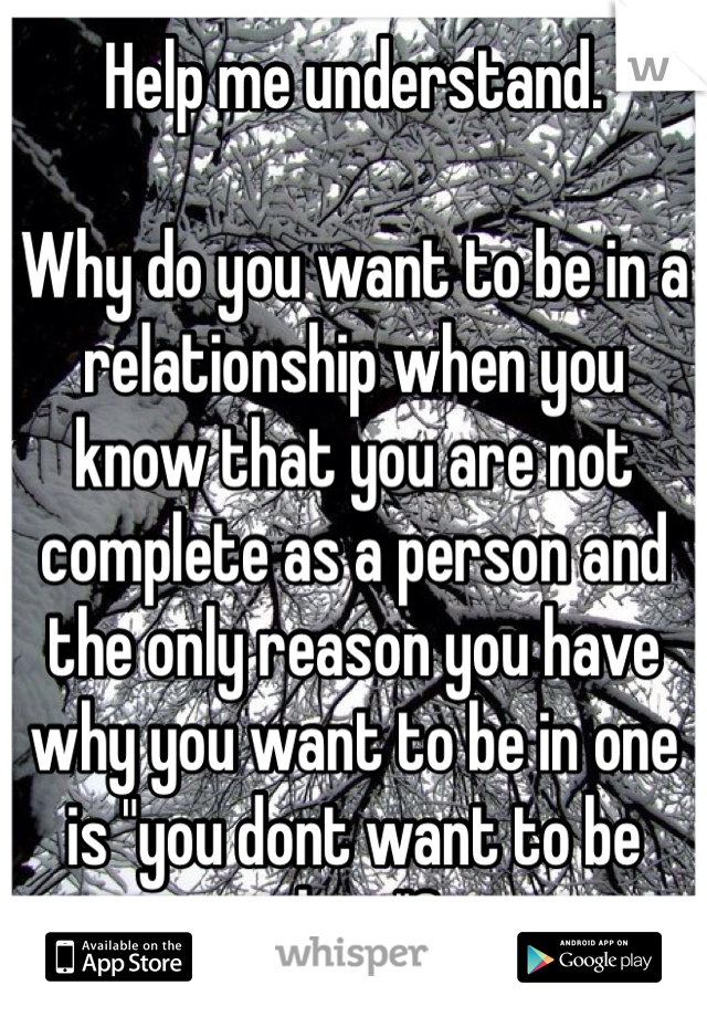 Help me understand.

Why do you want to be in a relationship when you know that you are not complete as a person and the only reason you have why you want to be in one is "you dont want to be alone"?