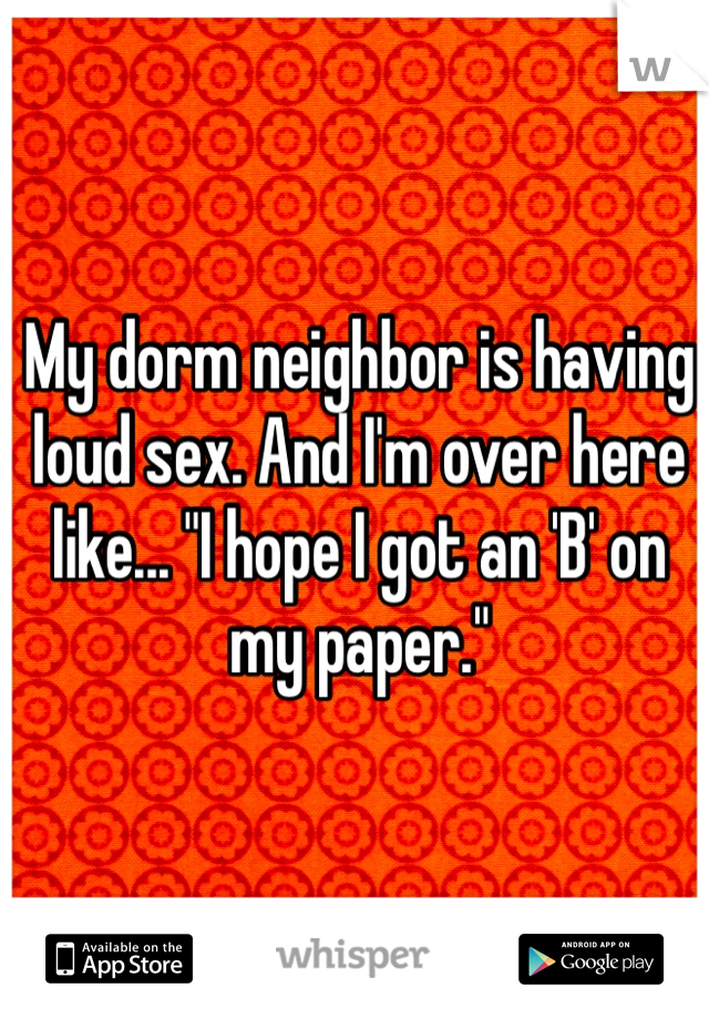 My dorm neighbor is having loud sex. And I'm over here like... "I hope I got an 'B' on my paper."