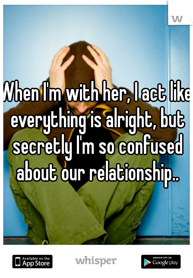 When I'm with her, I act like everything is alright, but secretly I'm so confused about our relationship..