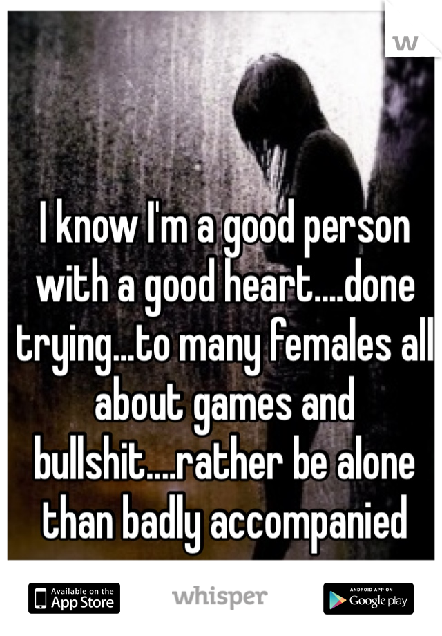 I know I'm a good person with a good heart....done trying...to many females all about games and bullshit....rather be alone than badly accompanied 