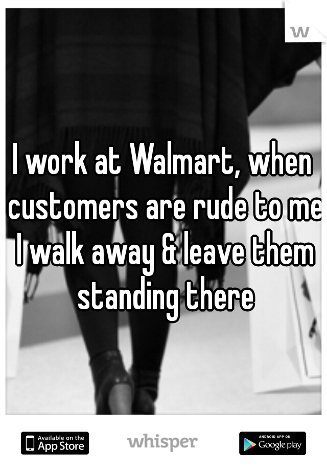 I work at Walmart, when customers are rude to me I walk away & leave them standing there