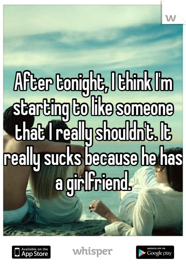 After tonight, I think I'm starting to like someone that I really shouldn't. It really sucks because he has a girlfriend.