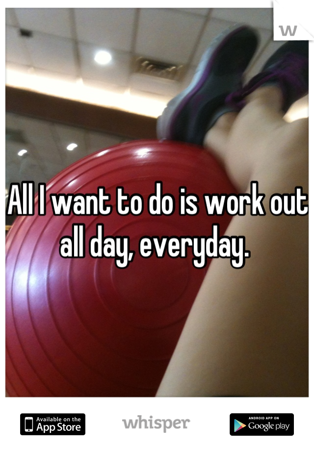 All I want to do is work out all day, everyday. 